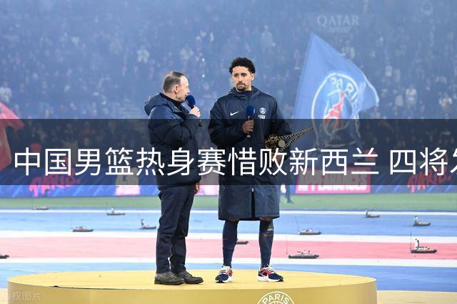 中国男篮热身赛惜败新西兰 四将发挥亮眼三人状态低迷