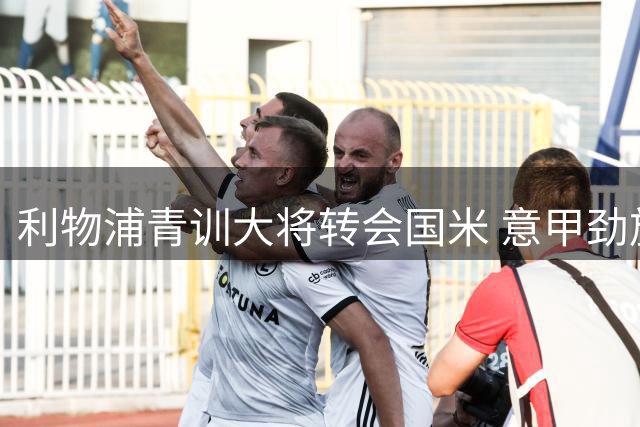 利物浦青训大将转会国米 意甲劲旅连续引进英超三将