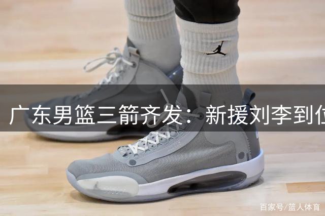 广东男篮三箭齐发：新援刘李到位 神射留队 焦泊乔国家队爆发