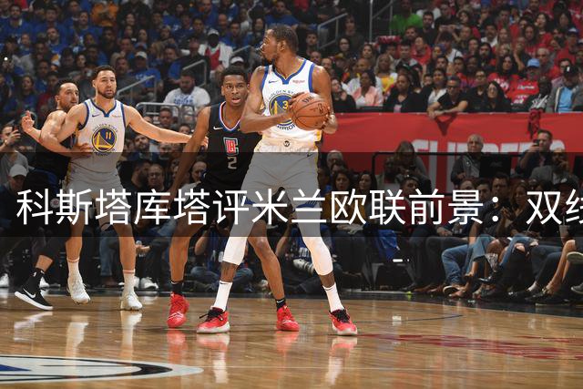 科斯塔库塔评米兰欧联前景：双线作战需统筹兼顾