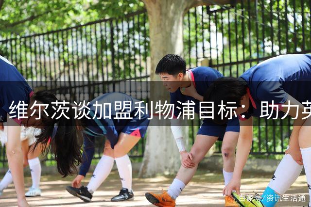 维尔茨谈加盟利物浦目标：助力英超夺冠，个人全面成长